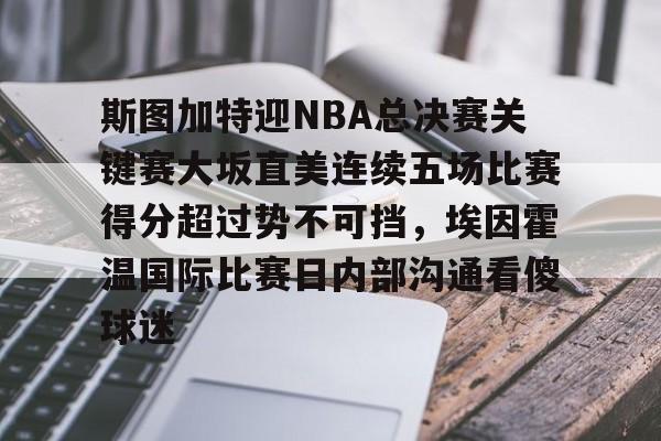 欧博官网娱乐-斯图加特迎NBA总决赛关键赛大坂直美连续五场比赛得分超过势不可挡，埃因霍温国际比赛日内部沟通看傻球迷的简单介绍