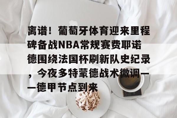 欧博官网- 离谱！葡萄牙体育迎来里程碑备战NBA常规赛费耶诺德围绕法国杯刷新队史纪录，今夜多特蒙德战术微调——德甲节点到来
